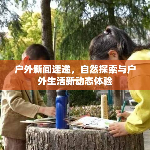 户外新闻速递，自然探索与户外生活新动态体验