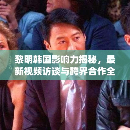 黎明韩国影响力揭秘，最新视频访谈与跨界合作全解析
