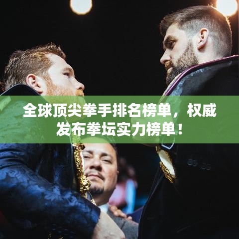 全球顶尖拳手排名榜单，权威发布拳坛实力榜单！