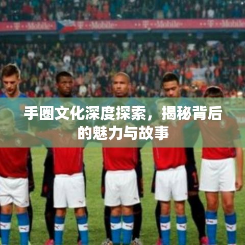 手圈文化深度探索，揭秘背后的魅力与故事